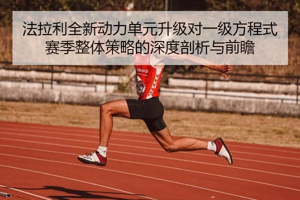 法拉利全新动力单元升级对一级方程式赛季整体策略的深度剖析与前瞻